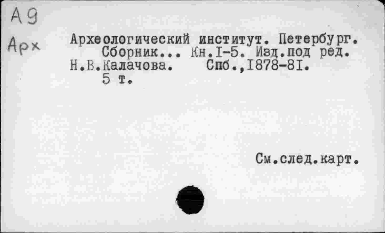 ﻿Археологический институт. Петербург.
Сборник... Кн.1-5. Изд.под ред.
Н.В.Калачова. Спб.,1878-81.
5 т.
См.след.карт.